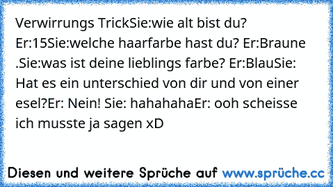 Verwirrungs Trick
Sie:wie alt bist du? Er:15
Sie:welche haarfarbe hast du? Er:Braune .Sie:was ist deine lieblings farbe? Er:Blau
Sie: Hat es ein unterschied von dir und von einer esel?
Er: Nein! 
Sie: hahahaha
Er: ooh scheisse ich musste ja sagen xD