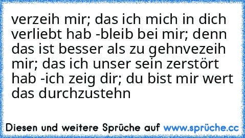 verzeih mir; das ich mich in dich verliebt hab -bleib bei mir; denn das ist besser als zu gehn
vezeih mir; das ich unser sein zerstört hab -ich zeig dir; du bist mir wert das durchzustehn ♥