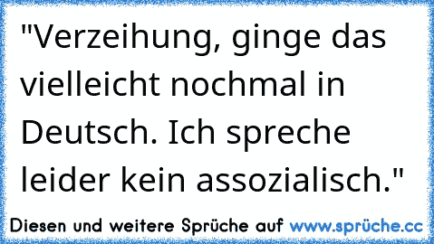 "Verzeihung, ginge das vielleicht nochmal in Deutsch. Ich spreche leider kein assozialisch."