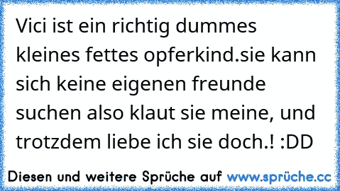 Vici ist ein richtig dummes kleines fettes opferkind.sie kann sich keine eigenen freunde suchen also klaut sie meine, und trotzdem liebe ich sie doch.! :DD