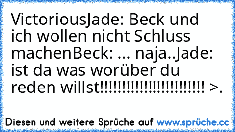 Victorious
Jade: Beck und ich wollen nicht Schluss machen
Beck: ... naja..
Jade: ist da was worüber du reden willst!!!!!!!!!!!!!!!!!!!!!!!! >.