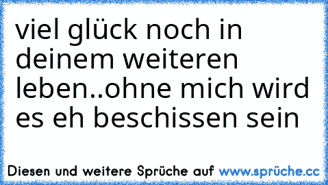 viel glück noch in deinem weiteren leben..ohne mich wird es eh beschissen sein