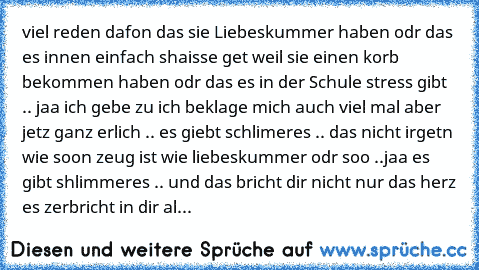 viel reden dafon das sie Liebeskummer haben odr das es innen einfach shaisse get weil sie einen korb bekommen haben odr das es in der Schule stress gibt .. jaa ich gebe zu ich beklage mich auch viel mal aber jetz ganz erlich .. es giebt schlimeres .. das nicht irgetn wie soon zeug ist wie liebeskummer odr soo ..
jaa es gibt shlimmeres .. und das bricht dir nicht nur das herz es zerbricht in dir...