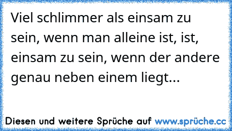 Viel schlimmer als einsam zu sein, wenn man alleine ist, ist, einsam zu sein, wenn der andere genau neben einem liegt...