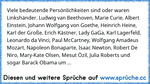 Viele bedeutende Persönlichkeiten sind oder waren Linkshänder. 
Ludwig van Beethoven, Marie Curie, Albert Einstein, Johann Wolfgang von Goethe, Heinrich Heine, Karl der Große, Erich Kästner, Lady GaGa, Karl Lagerfeld, Leonardo da Vinci, Paul McCartney, Wolfgang Amadeus Mozart, Napoleon Bonaparte, Isaac Newton, Robert De Niro, Mary-Kate Olsen, Mesut Özil, Julia Roberts und sogar Barack Obama um ...