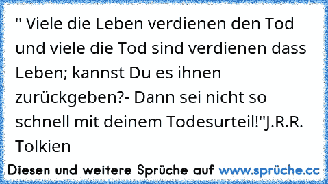 '' Viele die Leben verdienen den Tod und viele die Tod sind verdienen dass Leben; kannst Du es ihnen zurückgeben?- Dann sei nicht so schnell mit deinem Todesurteil!''
J.R.R. Tolkien