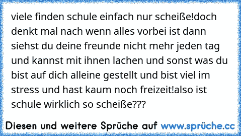 viele finden schule einfach nur scheiße!
doch denkt mal nach wenn alles vorbei ist dann siehst du deine freunde nicht mehr jeden tag und kannst mit ihnen lachen und sonst was du bist auf dich alleine gestellt und bist viel im stress und hast kaum noch freizeit!
also ist schule wirklich so scheiße???