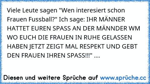 Viele Leute sagen "Wen interesiert schon Frauen Fussball?" Ich sage: IHR MÄNNER HATTET EUREN SPASS AN DER MÄNNDER WM WO EUCH DIE FRAUEN IN RUHE GELASSEN HABEN JETZT ZEIGT MAL RESPEKT UND GEBT DEN FRAUEN IHREN SPASS!!!" ....