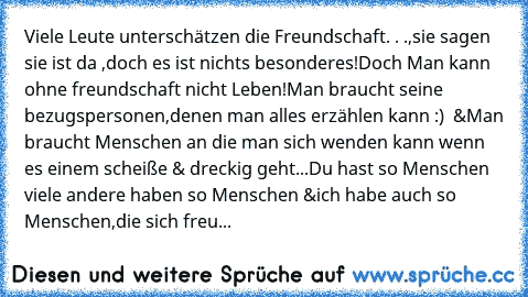 Viele Leute unterschätzen die Freundschaft. . .,
sie sagen sie ist da ,doch es ist nichts besonderes!
Doch Man kann ohne freundschaft nicht Leben!
Man braucht seine bezugspersonen,denen man alles erzählen kann :) ♥ &Man braucht Menschen an die man sich wenden kann wenn es einem scheiße & dreckig geht...
Du hast so Menschen viele andere haben so Menschen &
ich habe auch so Menschen,die sich freunde...