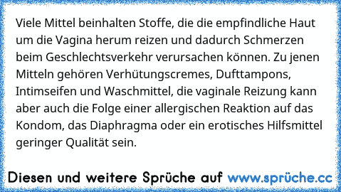 Viele Mittel beinhalten Stoffe, die die empfindliche Haut um die Vagina herum reizen und dadurch Schmerzen beim Geschlechtsverkehr verursachen können. Zu jenen Mitteln gehören Verhütungscremes, Dufttampons, Intimseifen und Waschmittel, die vaginale Reizung kann aber auch die Folge einer allergischen Reaktion auf das Kondom, das Diaphragma oder ein erotisches Hilfsmittel geringer Qualität sein.