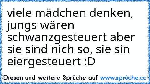 viele mädchen denken, jungs wären schwanzgesteuert aber sie sind nich so, sie sin eiergesteuert :D