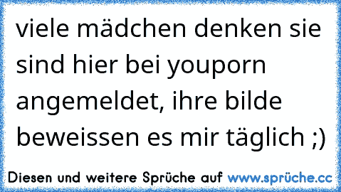 viele mädchen denken sie sind hier bei youporn  angemeldet, ihre bilde beweissen es mir täglich ;)