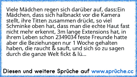 Viele Mädchen regen sich darüber auf, dass:
Ein Mädchen, dass sich halbnackt vor die Kamera stellt, ihre Titten zusammen drückt, so viel Schminke oben hat, dass man die echte Haut fast nicht mehr erkennt, 3m lange Extensions hat, in ihrem Leben schon 2349034 feste Freunde hatte aber die Beziehungen nur 1 Woche gehalten haben, die raucht & sauft, und sich so zu sagen durch die ganze Welt fickt &...