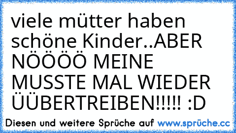 viele mütter haben schöne Kinder..
ABER NÖÖÖÖ MEINE MUSSTE MAL WIEDER ÜÜBERTREIBEN!!!!! :D