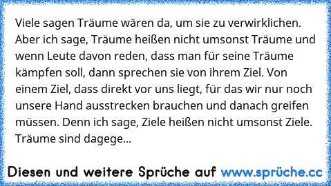 Viele sagen Träume wären da, um sie zu verwirklichen. Aber ich sage, Träume heißen nicht umsonst Träume und wenn Leute davon reden, dass man für seine Träume kämpfen soll, dann sprechen sie von ihrem Ziel. Von einem Ziel, dass direkt vor uns liegt, für das wir nur noch unsere Hand ausstrecken brauchen und danach greifen müssen. Denn ich sage, Ziele heißen nicht umsonst Ziele. Träume sind dagege...