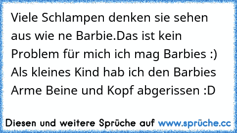 Viele Schlampen denken sie sehen aus wie ne Barbie.Das ist kein Problem für mich ich mag Barbies :) Als kleines Kind hab ich den Barbies Arme Beine und Kopf abgerissen :D