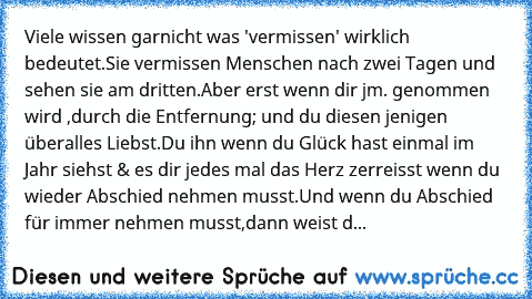 Viele wissen garnicht was 'vermissen' wirklich bedeutet.
Sie vermissen Menschen nach zwei Tagen und sehen sie am dritten.
Aber erst wenn dir jm. genommen wird ,durch die Entfernung; und du diesen jenigen überalles Liebst.Du ihn wenn du Glück hast einmal im Jahr siehst & es dir jedes mal das Herz zerreisst wenn du wieder Abschied nehmen musst.Und wenn du Abschied für immer nehmen musst,dann weis...