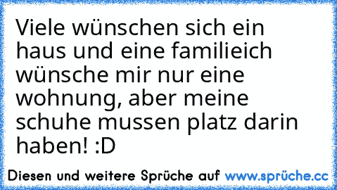 Viele wünschen sich ein haus und eine familie
ich wünsche mir nur eine wohnung, aber meine schuhe mussen platz darin haben! :D