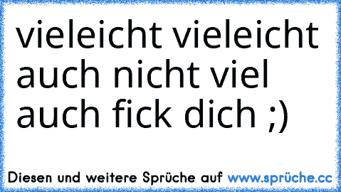 vieleicht vieleicht auch nicht viel auch fick dich ;)