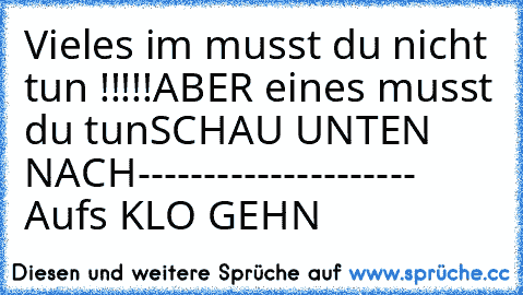 Vieles im musst du nicht tun !!!!!
ABER eines musst du tun
SCHAU UNTEN NACH
-
-
-
-
-
-
-
-
-
-
-
-
-
-
-
-
-
-
-
-
- Aufs KLO GEHN