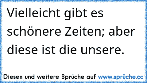 Vielleicht gibt es schönere Zeiten; aber diese ist die unsere.