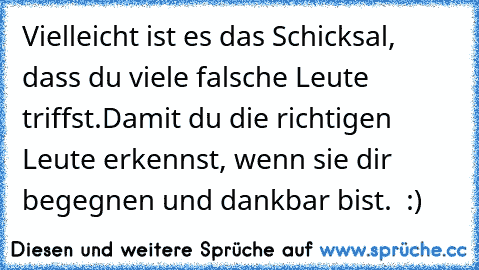 Vielleicht ist es das Schicksal, dass du viele falsche Leute triffst.
Damit du die richtigen Leute erkennst, wenn sie dir begegnen und dankbar bist. ♥ :)