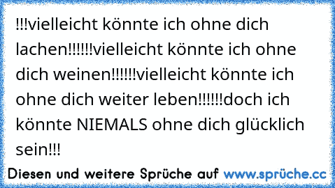 !!!vielleicht könnte ich ohne dich lachen!!!
!!!vielleicht könnte ich ohne dich weinen!!!
!!!vielleicht könnte ich ohne dich weiter leben!!!
!!!doch ich könnte NIEMALS ohne dich glücklich sein!!!