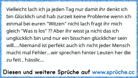 Vielleicht lach ich ja jeden Tag nur damit ihr denkt ich bin Glücklich und hab zurzeit keine Probleme wenn ich einmal bei euren "Witzen" nicht lach fragt ihr mich gleich "Was is los" ?? Aber ihr wisst ja nicht das ich unglücklich bin und nur ein bisschen glücklicher sein will....
Niemand ist perfekt auch ich nicht jeder Mensch macht mal Fehler...wir sprechen hinter Leuten her die zu fett , häss...