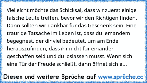 Vielleicht möchte das Schicksal, dass wir zuerst einige falsche Leute treffen, bevor wir den Richtigen finden. Dann sollten wir dankbar für das Geschenk sein. Eine traurige Tatsache im Leben ist, dass du jemandem begegnest, der dir viel bedeutet, um am Ende herauszufinden, dass ihr nicht für einander geschaffen seid und du loslassen musst. Wenn sich eine Tür der Freude schließt, dann öffnet sic...