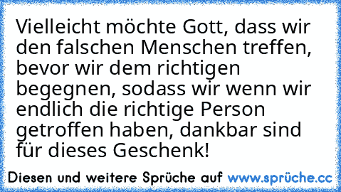 Vielleicht möchte Gott, dass wir den falschen Menschen treffen, bevor wir dem richtigen begegnen, sodass wir wenn wir endlich die richtige Person getroffen haben, dankbar sind für dieses Geschenk!