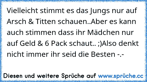 Vielleicht stimmt es das Jungs nur auf Arsch & Titten schauen..
Aber es kann auch stimmen dass ihr Mädchen nur auf Geld & 6 Pack schaut.. ;)
Also denkt nicht immer ihr seid die Besten -.-