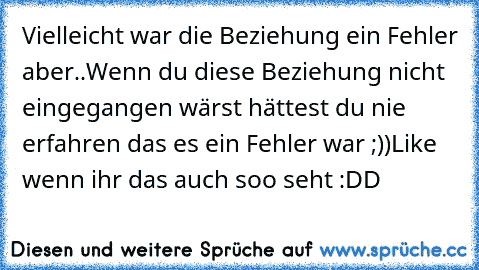 Vielleicht war die Beziehung ein Fehler aber..
Wenn du diese Beziehung nicht eingegangen wärst hättest du nie erfahren das es ein Fehler war ;))
Like wenn ihr das auch soo seht :DD ♥