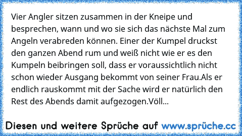 Vier Angler sitzen zusammen in der Kneipe und besprechen, wann und wo sie sich das nächste Mal zum Angeln verabreden können. Einer der Kumpel druckst den ganzen Abend rum und weiß nicht wie er es den Kumpeln beibringen soll, dass er voraussichtlich nicht schon wieder Ausgang bekommt von seiner Frau.
Als er endlich rauskommt mit der Sache wird er natürlich den Rest des Abends damit aufgezogen.
V...