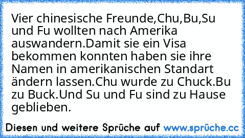 Vier chinesische Freunde,Chu,Bu,Su und Fu wollten nach Amerika auswandern.
Damit sie ein Visa bekommen konnten haben sie ihre Namen in amerikanischen Standart ändern lassen.
Chu wurde zu Chuck.
Bu zu Buck.
Und Su und Fu sind zu Hause geblieben.