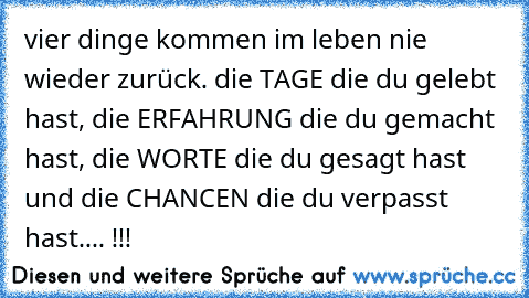 vier dinge kommen im leben nie wieder zurück. die TAGE die du gelebt hast, die ERFAHRUNG die du gemacht hast, die WORTE die du gesagt hast und die CHANCEN die du verpasst hast.... !!!