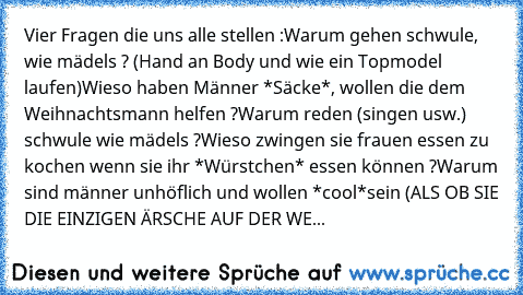 Vier Fragen die uns alle stellen :
Warum gehen schwule, wie mädels ? (Hand an Body und wie ein Topmodel laufen)
Wieso haben Männer *Säcke*, wollen die dem Weihnachtsmann helfen ?
Warum reden (singen usw.) schwule wie mädels ?
Wieso zwingen sie frauen essen zu kochen wenn sie ihr *Würstchen* essen können ?
Warum sind männer unhöflich und wollen *cool*
sein (ALS OB SIE DIE EINZIGEN ÄRSCHE AUF DER...