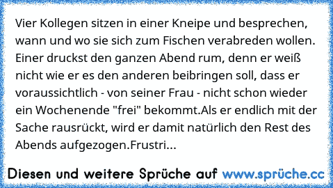 Vier Kollegen sitzen in einer Kneipe und besprechen, wann und wo sie sich zum Fischen verabreden wollen.
 Einer druckst den ganzen Abend rum, denn er weiß nicht wie er es den anderen beibringen soll, dass er voraussichtlich - von seiner Frau - nicht schon wieder ein Wochenende "frei" bekommt.
Als er endlich mit der Sache rausrückt, wird er damit natürlich den Rest des Abends aufgezogen.
Frustriert...