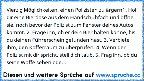 Vierzig Möglichkeiten, einen Polizisten zu ärgern
1. Hol dir eine Bierdose aus dem Handschuhfach und öffne sie, noch bevor der Polizist zum Fenster deines Autos kommt. 
2. Frage ihn, ob er dein Bier halten könne, bis du deinen Führerschein gefunden hast. 
3. Verbiete ihm, den Kofferraum zu überprüfen. 
4. Wenn der Polizist mit dir spricht, stell dich taub. 
5. Frag ihn, ob du seine Waffe sehen ...