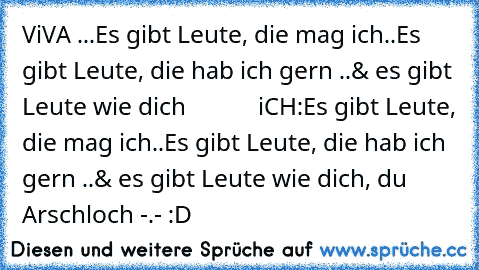 ViVA ...
Es gibt Leute, die mag ich..
Es gibt Leute, die hab ich gern ..
& es gibt Leute wie dich ♥ 
          iCH:
Es gibt Leute, die mag ich..
Es gibt Leute, die hab ich gern ..
& es gibt Leute wie dich, du Arschloch -.- 
:D