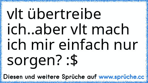 vlt übertreibe ich..aber vlt mach ich mir einfach nur sorgen? :$