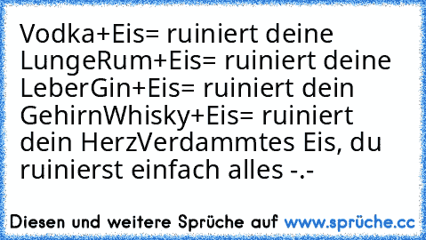 Vodka+Eis= ruiniert deine Lunge
Rum+Eis= ruiniert deine Leber
Gin+Eis= ruiniert dein Gehirn
Whisky+Eis= ruiniert dein Herz
Verdammtes Eis, du ruinierst einfach alles -.-