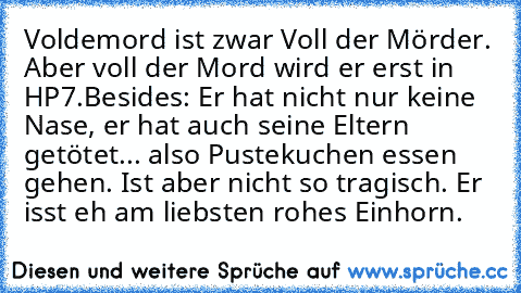 Voldemord ist zwar Voll der Mörder. Aber voll der Mord wird er erst in HP7.
Besides: Er hat nicht nur keine Nase, er hat auch seine Eltern getötet... also Pustekuchen essen gehen. Ist aber nicht so tragisch. Er isst eh am liebsten rohes Einhorn.