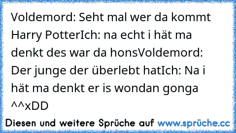 Voldemord: Seht mal wer da kommt Harry Potter
Ich: na echt i hät ma denkt des war da hons
Voldemord: Der junge der überlebt hat
Ich: Na i hät ma denkt er is wondan gonga ^^
xDD