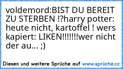 voldemord:BIST DU BEREIT ZU STERBEN !?
harry potter: heute nicht, kartoffel ! 
wers kapiert: LIKEN!!!!!!!
wer nicht der au... ;)