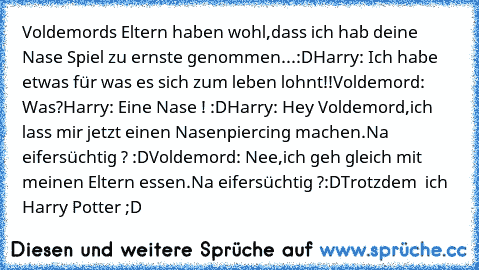 Voldemords Eltern haben wohl,dass ich hab deine Nase Spiel zu ernste genommen...:D
Harry: Ich habe etwas für was es sich zum leben lohnt!!
Voldemord: Was?
Harry: Eine Nase ! :D
Harry: Hey Voldemord,ich lass mir jetzt einen Nasenpiercing machen.Na eifersüchtig ? :D
Voldemord: Nee,ich geh gleich mit meinen Eltern essen.Na eifersüchtig ?
:D
Trotzdem ♥ ich Harry Potter ;D