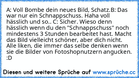 A: Voll Bombe dein neues Bild, Schatz.
B: Das war nur ein Schnappschuss. Haha voll hässlich und so.. 
C: Sicher. Wieso denn hässlich wenn du den "Schnappschuss" noch mindestens 3 Stunden bearbeitet hast. Macht das Bild vielleicht schöner, aber dich nicht. 
Alle liken, die immer das selbe denken wenn sie die Bilder von Fotoshopnutzern angucken. :D