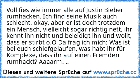 Voll fies wie immer alle auf Justin Bieber rumhacken. Ich find seine Musik auch schlecht, okay, aber er ist doch trotzdem ein Mensch, vielleicht sogar richtig nett, ihr kennt ihn nicht und beleidigt ihn und wollt, dass er stirbt o.O Da frag ich mich: Was ist bei euch schiefgelaufen, was habt ihr für Komplexe, dass ihr auf einen Fremden rumhackt? Aaaarm. ..