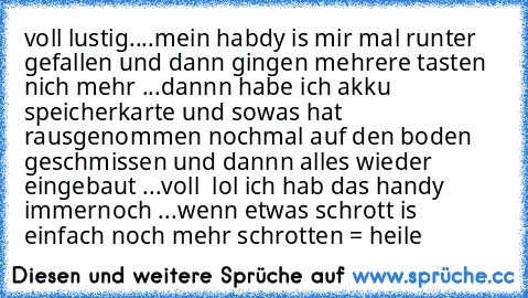 voll lustig....
mein habdy is mir mal runter gefallen und dann gingen mehrere tasten nich mehr ...
dannn habe ich akku speicherkarte und sowas hat rausgenommen nochmal auf den boden geschmissen und dannn alles wieder eingebaut ...
voll  lol ich hab das handy immernoch ...
wenn etwas schrott is einfach noch mehr schrotten = heile