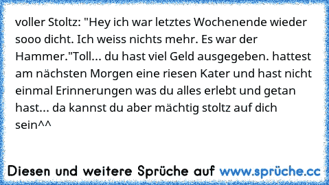 voller Stoltz: "Hey ich war letztes Wochenende wieder sooo dicht. Ich weiss nichts mehr. Es war der Hammer."
Toll... du hast viel Geld ausgegeben. hattest am nächsten Morgen eine riesen Kater und hast nicht einmal Erinnerungen was du alles erlebt und getan hast... da kannst du aber mächtig stoltz auf dich sein^^