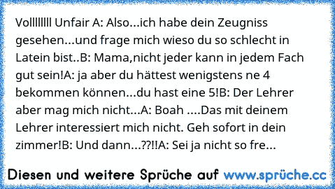 Vollllllll Unfair 
A: Also...ich habe dein Zeugniss gesehen...und frage mich wieso du so schlecht in Latein bist..
B: Mama,nicht jeder kann in jedem Fach gut sein!
A: ja aber du hättest wenigstens ne 4 bekommen können...du hast eine 5!
B: Der Lehrer aber mag mich nicht...
A: Boah ....Das mit deinem Lehrer interessiert mich nicht. Geh sofort in dein zimmer!
B: Und dann...??!!
A: Sei ja nicht so fre...